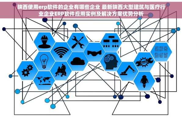 陕西使用erp软件的企业有哪些企业 最新陕西大型建筑与医疗行业企业ERP软件应用实例及解决方案优势分析