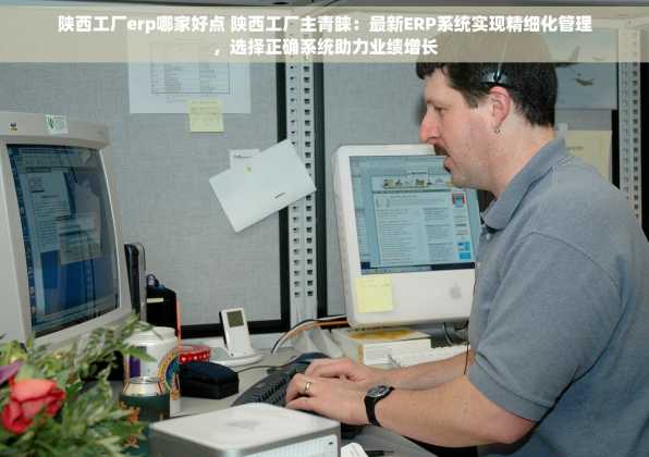 陕西工厂erp哪家好点 陕西工厂主青睐：最新ERP系统实现精细化管理，选择正确系统助力业绩增长
