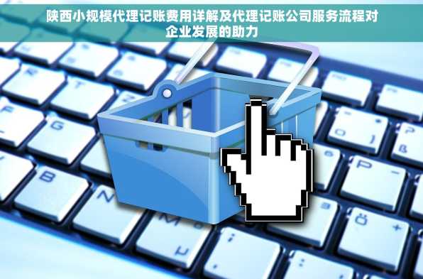 陕西小规模代理记账费用详解及代理记账公司服务流程对企业发展的助力