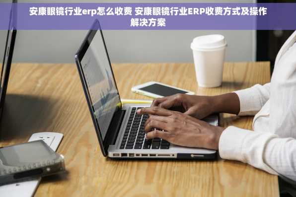 安康眼镜行业erp怎么收费 安康眼镜行业ERP收费方式及操作解决方案
