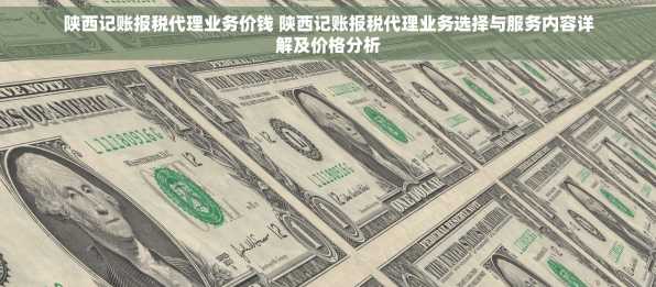 陕西记账报税代理业务价钱 陕西记账报税代理业务选择与服务内容详解及价格分析