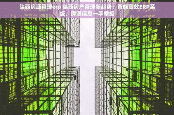 陕西房源管理erp 陕西房产管理新趋势：智能高效ERP系统，房源信息一手掌控