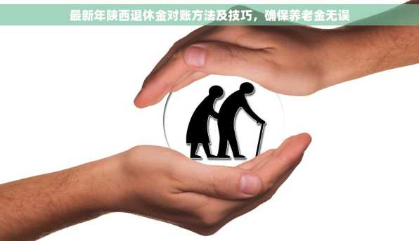 最新年陕西退休金对账方法及技巧，确保养老金无误