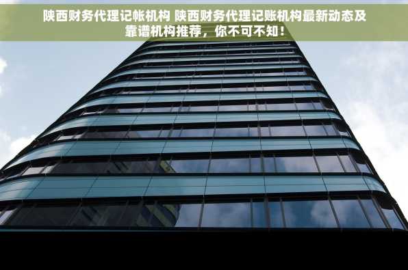 陕西财务代理记帐机构 陕西财务代理记账机构最新动态及靠谱机构推荐，你不可不知！
