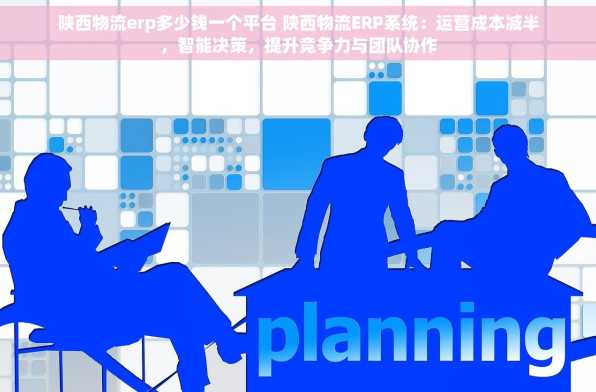 陕西物流erp多少钱一个平台 陕西物流ERP系统：运营成本减半，智能决策，提升竞争力与团队协作