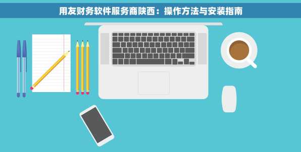 用友财务软件服务商陕西：操作方法与安装指南