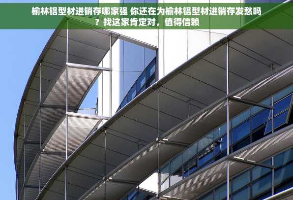 榆林铝型材进销存哪家强 你还在为榆林铝型材进销存发愁吗？找这家肯定对，值得信赖