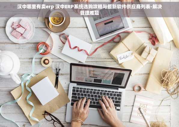 汉中哪里有卖erp 汉中ERP系统选购攻略与最新软件供应商列表-解决管理难题