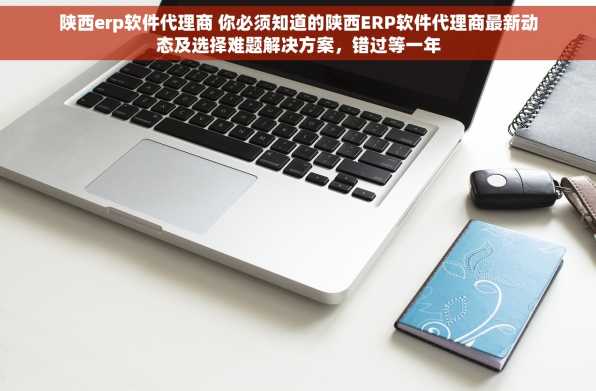 陕西erp软件代理商 你必须知道的陕西ERP软件代理商最新动态及选择难题解决方案，错过等一年