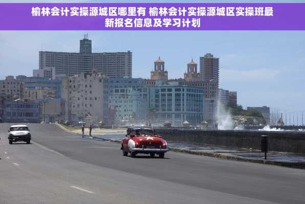榆林会计实操源城区哪里有 榆林会计实操源城区实操班最新报名信息及学习计划