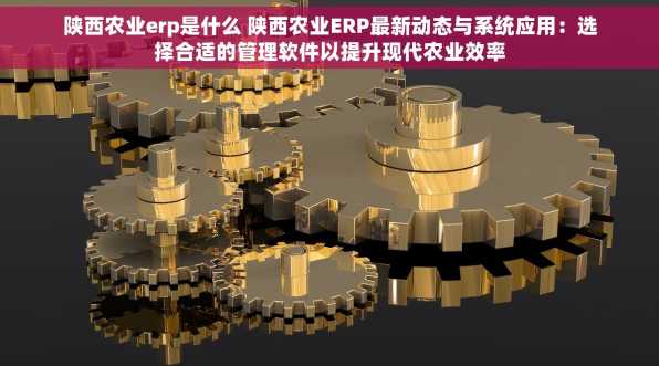 陕西农业erp是什么 陕西农业ERP最新动态与系统应用：选择合适的管理软件以提升现代农业效率