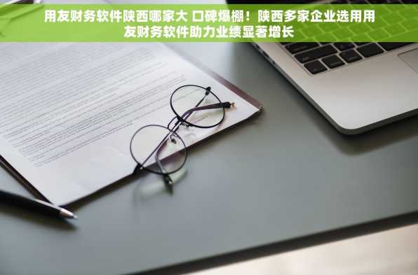 用友财务软件陕西哪家大 口碑爆棚！陕西多家企业选用用友财务软件助力业绩显著增长