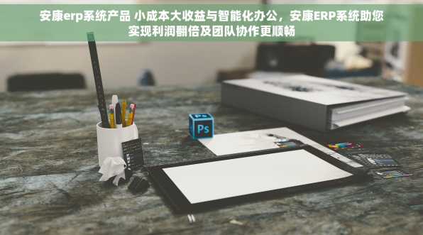 安康erp系统产品 小成本大收益与智能化办公，安康ERP系统助您实现利润翻倍及团队协作更顺畅