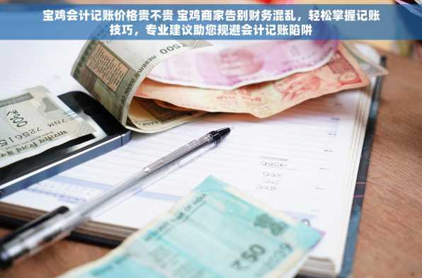 宝鸡会计记账价格贵不贵 宝鸡商家告别财务混乱，轻松掌握记账技巧，专业建议助您规避会计记账陷阱