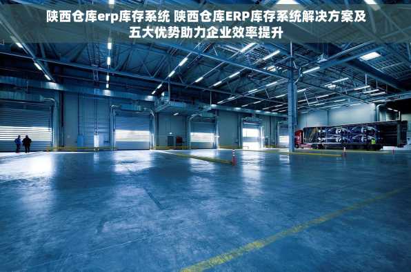 陕西仓库erp库存系统 陕西仓库ERP库存系统解决方案及五大优势助力企业效率提升