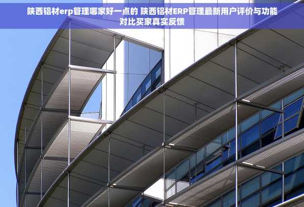 陕西铝材erp管理哪家好一点的 陕西铝材ERP管理最新用户评价与功能对比买家真实反馈