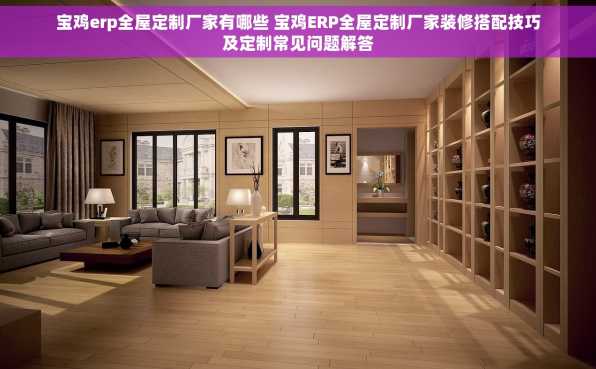 宝鸡erp全屋定制厂家有哪些 宝鸡ERP全屋定制厂家装修搭配技巧及定制常见问题解答