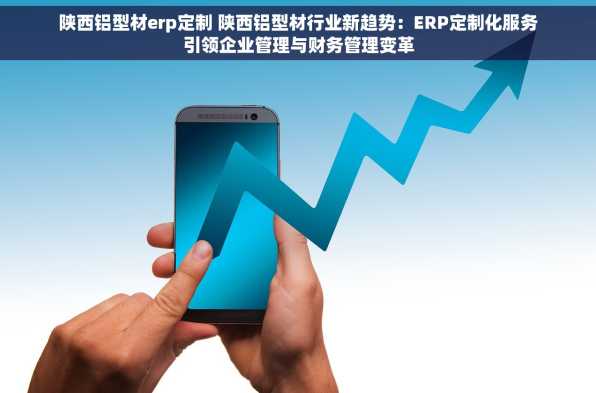 陕西铝型材erp定制 陕西铝型材行业新趋势：ERP定制化服务引领企业管理与财务管理变革