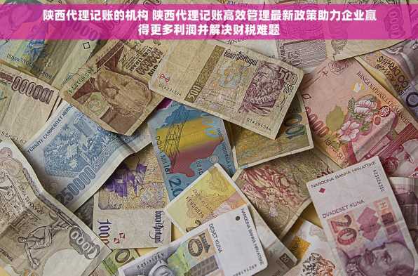 陕西代理记账的机构 陕西代理记账高效管理最新政策助力企业赢得更多利润并解决财税难题