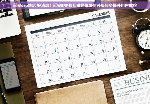 延安erp售后 好消息！延安ERP售后难题解决与升级服务提升用户体验