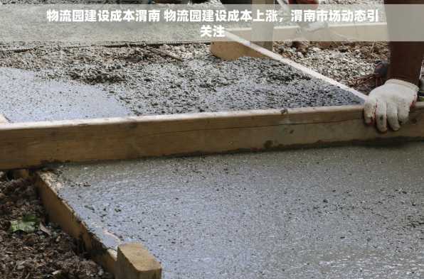 物流园建设成本渭南 物流园建设成本上涨，渭南市场动态引关注