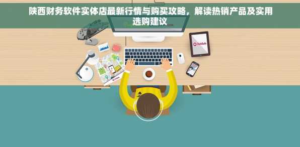 陕西财务软件实体店最新行情与购买攻略，解读热销产品及实用选购建议