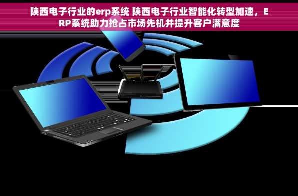 陕西电子行业的erp系统 陕西电子行业智能化转型加速，ERP系统助力抢占市场先机并提升客户满意度