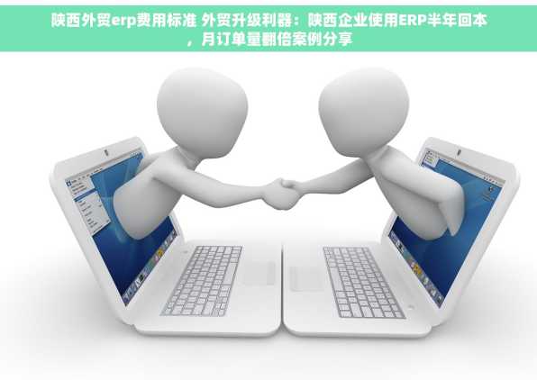 陕西外贸erp费用标准 外贸升级利器：陕西企业使用ERP半年回本，月订单量翻倍案例分享