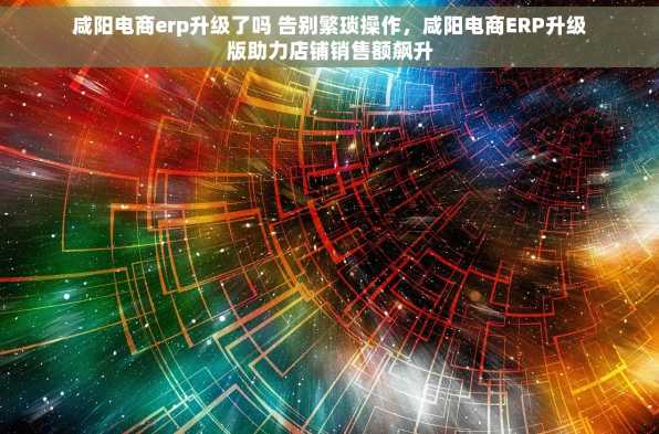 咸阳电商erp升级了吗 告别繁琐操作，咸阳电商ERP升级版助力店铺销售额飙升