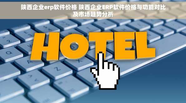 陕西企业erp软件价格 陕西企业ERP软件价格与功能对比及市场趋势分析