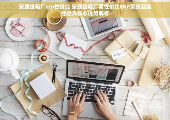 安康纸箱厂erp性价比 安康纸箱厂高性价比ERP系统实施经验及核心优势解析
