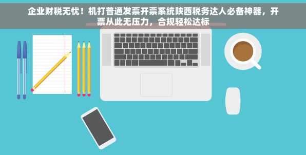 企业财税无忧！机打普通发票开票系统陕西税务达人必备神器，开票从此无压力，合规轻松达标