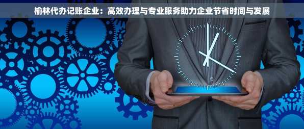 榆林代办记账企业：高效办理与专业服务助力企业节省时间与发展