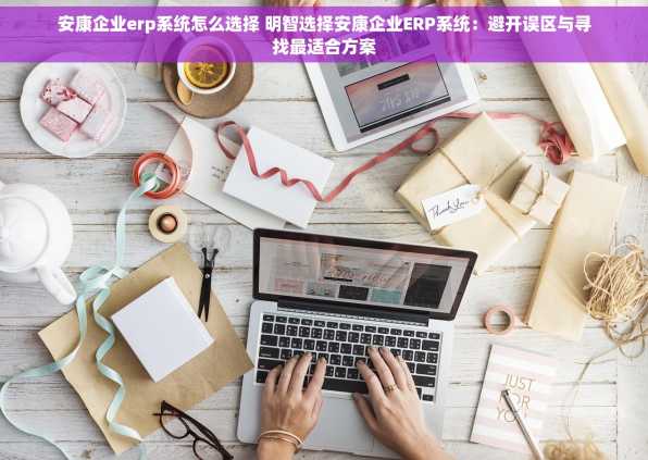 安康企业erp系统怎么选择 明智选择安康企业ERP系统：避开误区与寻找最适合方案
