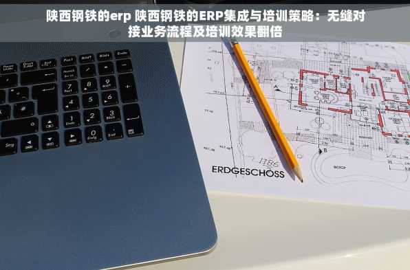 陕西钢铁的erp 陕西钢铁的ERP集成与培训策略：无缝对接业务流程及培训效果翻倍