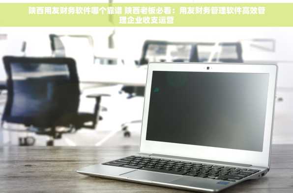 陕西用友财务软件哪个靠谱 陕西老板必看：用友财务管理软件高效管理企业收支运营