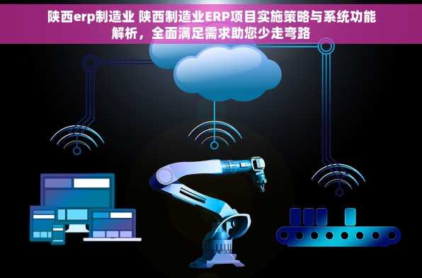 陕西erp制造业 陕西制造业ERP项目实施策略与系统功能解析，全面满足需求助您少走弯路