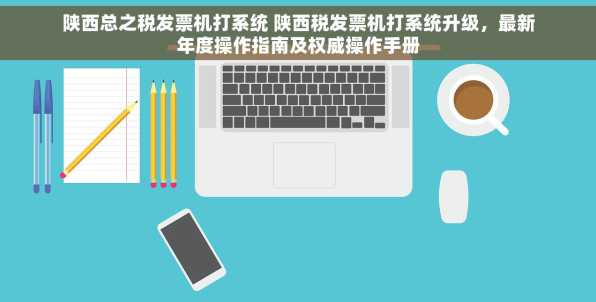 陕西总之税发票机打系统 陕西税发票机打系统升级，最新年度操作指南及权威操作手册