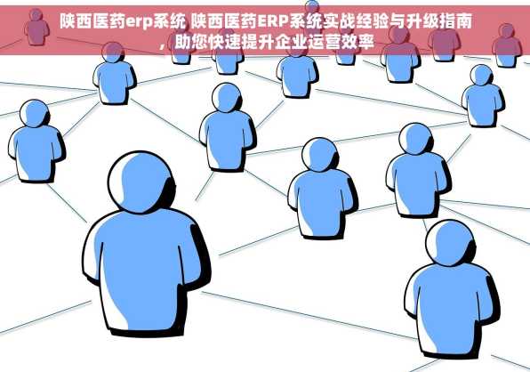 陕西医药erp系统 陕西医药ERP系统实战经验与升级指南，助您快速提升企业运营效率