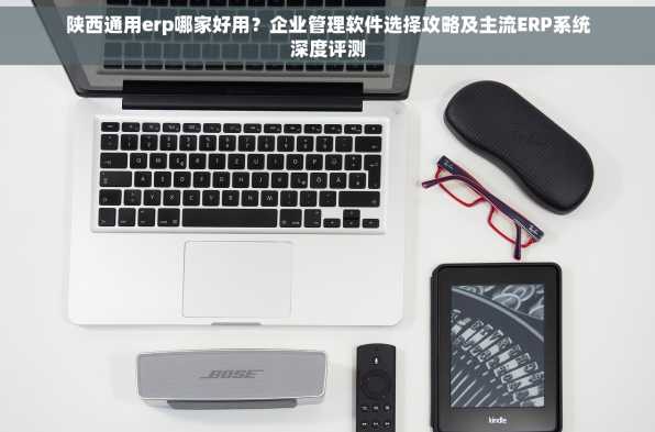 陕西通用erp哪家好用？企业管理软件选择攻略及主流ERP系统深度评测