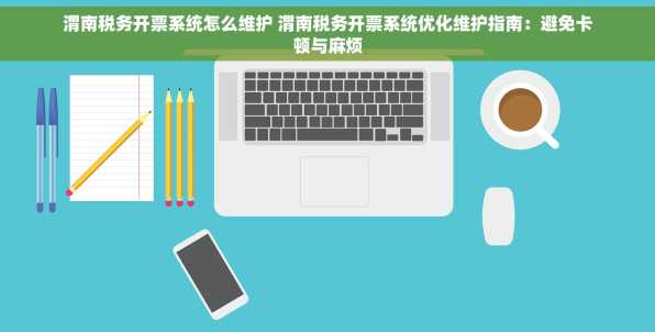 渭南税务开票系统怎么维护 渭南税务开票系统优化维护指南：避免卡顿与麻烦