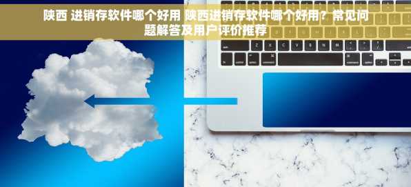 陕西 进销存软件哪个好用 陕西进销存软件哪个好用？常见问题解答及用户评价推荐