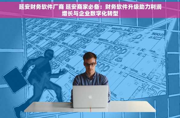 延安财务软件厂商 延安商家必备：财务软件升级助力利润增长与企业数字化转型