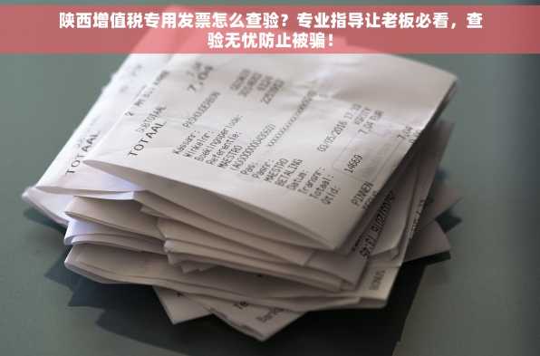 陕西增值税专用发票怎么查验？专业指导让老板必看，查验无忧防止被骗！