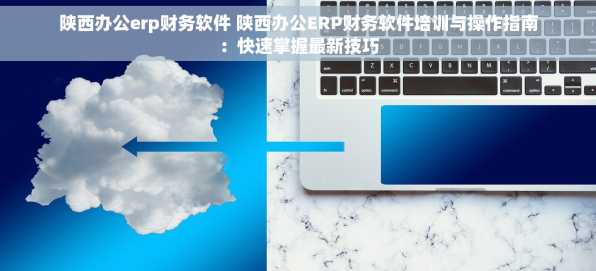 陕西办公erp财务软件 陕西办公ERP财务软件培训与操作指南：快速掌握最新技巧