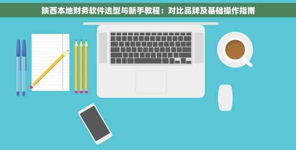 陕西本地财务软件选型与新手教程：对比品牌及基础操作指南