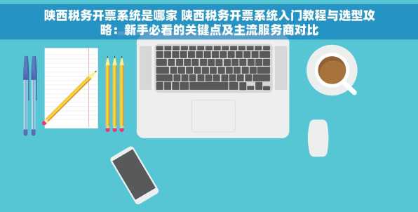 陕西税务开票系统是哪家 陕西税务开票系统入门教程与选型攻略：新手必看的关键点及主流服务商对比