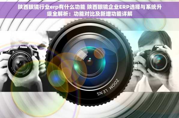 陕西眼镜行业erp有什么功能 陕西眼镜企业ERP选择与系统升级全解析：功能对比及新增功能详解