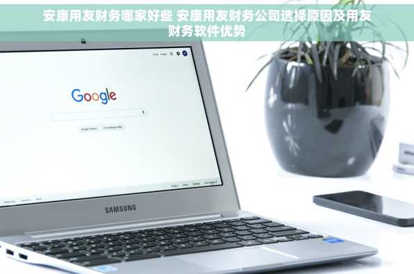 安康用友财务哪家好些 安康用友财务公司选择原因及用友财务软件优势
