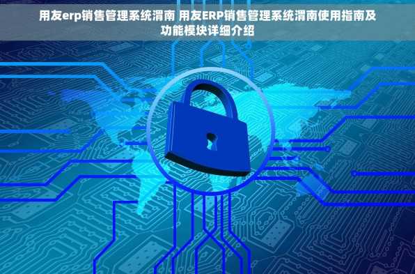 用友erp销售管理系统渭南 用友ERP销售管理系统渭南使用指南及功能模块详细介绍